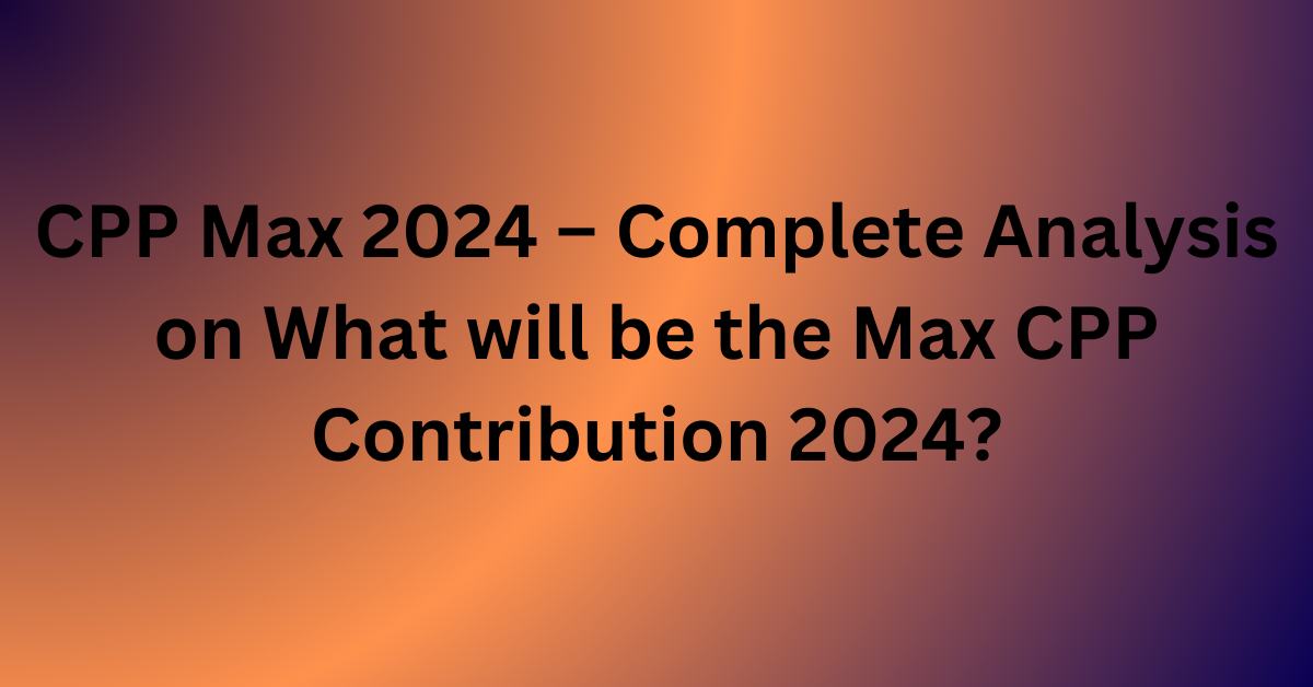 CPP Max 2024 – Complete Analysis on What will be the Max CPP Contribution 2024?
