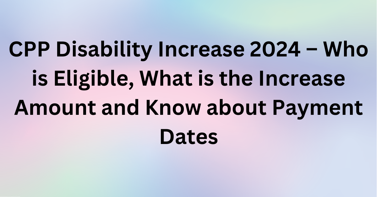 CPP Disability Increase 2024 – Who is Eligible, What is the Increase Amount and Know about Payment Dates