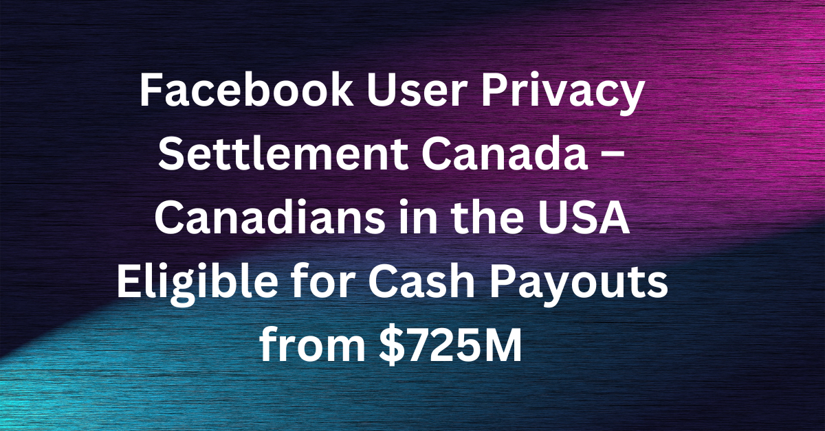 Facebook User Privacy Settlement Canada – Canadians in the USA Eligible for Cash Payouts from $725M